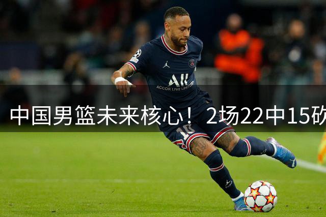 中国男篮未来核心！2场22中15砍44分，球风成熟，下一个丁彦雨航