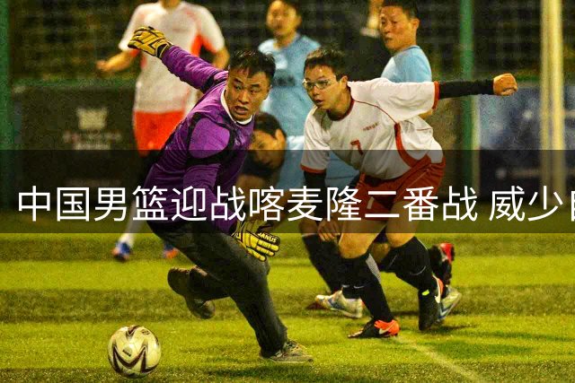 中国男篮迎战喀麦隆二番战 威少自由市场遇冷引热议