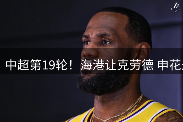 中超第19轮！海港让克劳德 申花米内罗 都继续高挂免战牌