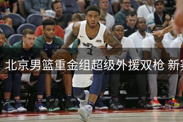 北京男篮重金组超级外援双枪 新赛季或铸就CBA新王朝