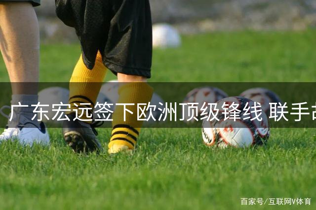 广东宏远签下欧洲顶级锋线 联手胡明轩剑指联赛四强