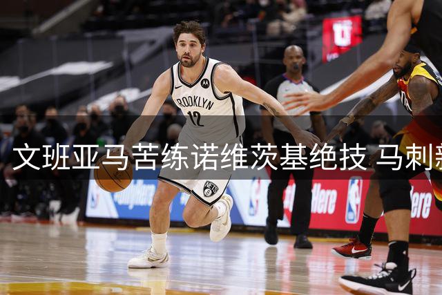 文班亚马苦练诺维茨基绝技 马刺新王牌剑指MVP王座
