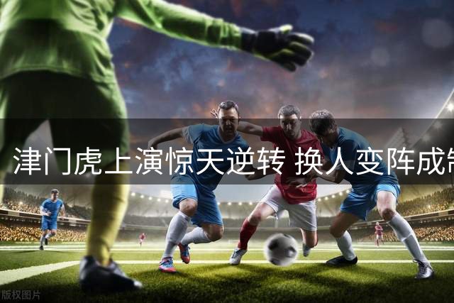 津门虎上演惊天逆转 换人变阵成制胜关键