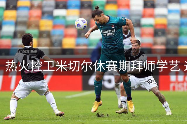 热火控卫米切尔休赛期拜师学艺 邀两大防守悍将特训强化短板