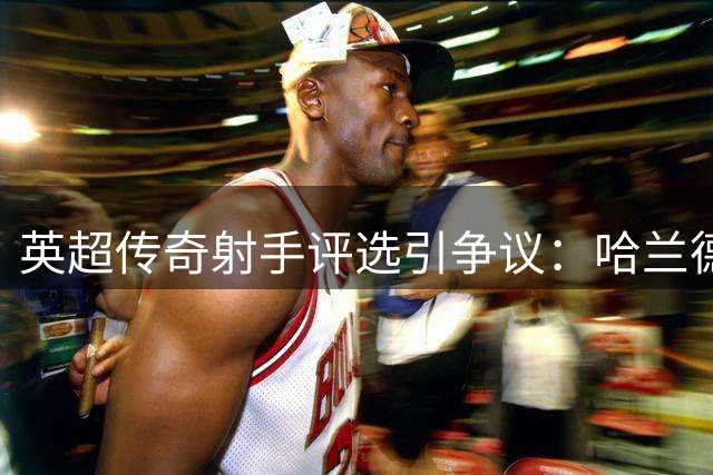 英超传奇射手评选引争议：哈兰德为何无缘历史前十？