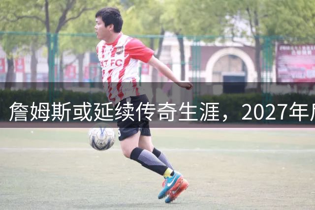 詹姆斯或延续传奇生涯，2027年后将冲击第25个赛季