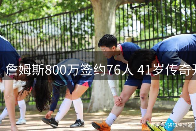 詹姆斯800万签约76人 41岁传奇开启职业生涯告别之旅