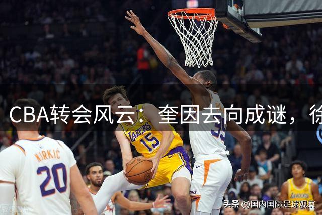 CBA转会风云：奎因去向成谜，徐杰锁定顶薪，周鹏重返宏远